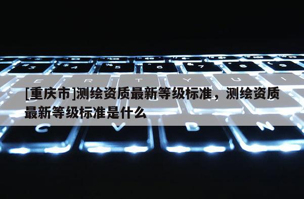 [重慶市]測繪資質最新等級標準，測繪資質最新等級標準是什么