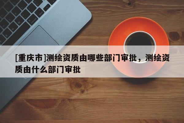 [重慶市]測繪資質(zhì)由哪些部門審批，測繪資質(zhì)由什么部門審批