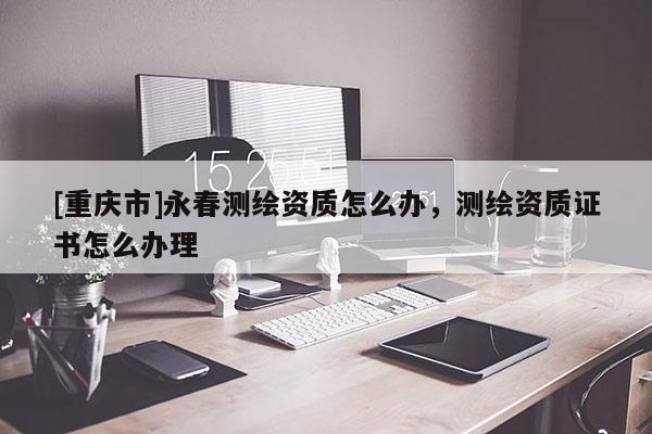 [重慶市]永春測繪資質怎么辦，測繪資質證書怎么辦理