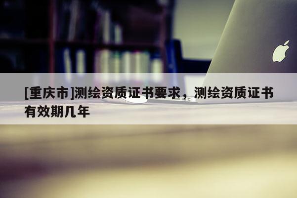 [重慶市]測繪資質證書要求，測繪資質證書有效期幾年