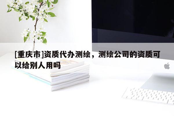 [重慶市]資質(zhì)代辦測繪，測繪公司的資質(zhì)可以給別人用嗎