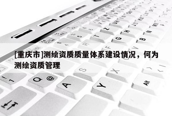 [重慶市]測繪資質質量體系建設情況，何為測繪資質管理