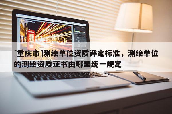 [重慶市]測繪單位資質(zhì)評定標(biāo)準(zhǔn)，測繪單位的測繪資質(zhì)證書由哪里統(tǒng)一規(guī)定