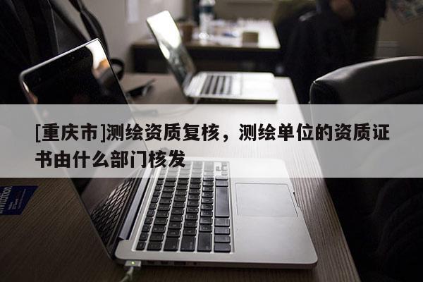 [重慶市]測繪資質復核，測繪單位的資質證書由什么部門核發