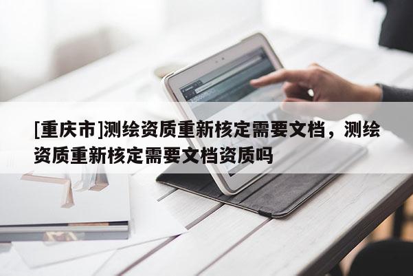 [重慶市]測繪資質(zhì)重新核定需要文檔，測繪資質(zhì)重新核定需要文檔資質(zhì)嗎