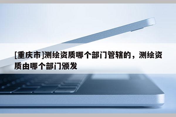 [重慶市]測繪資質(zhì)哪個部門管轄的，測繪資質(zhì)由哪個部門頒發(fā)