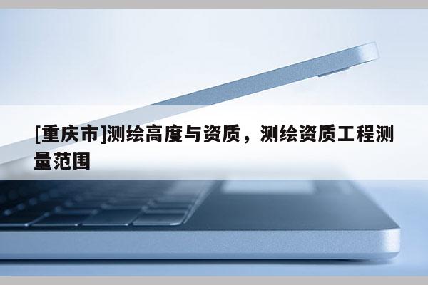 [重慶市]測(cè)繪高度與資質(zhì)，測(cè)繪資質(zhì)工程測(cè)量范圍