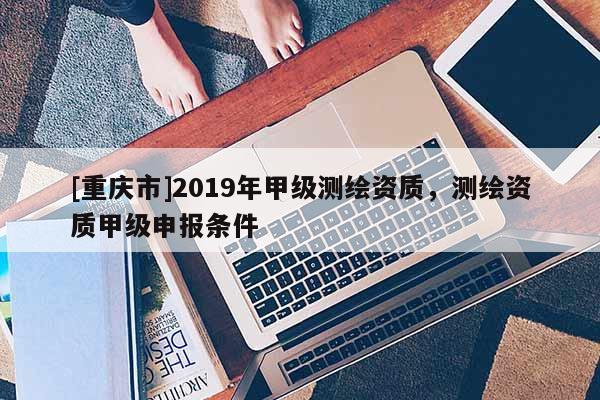 [重慶市]2019年甲級測繪資質，測繪資質甲級申報條件