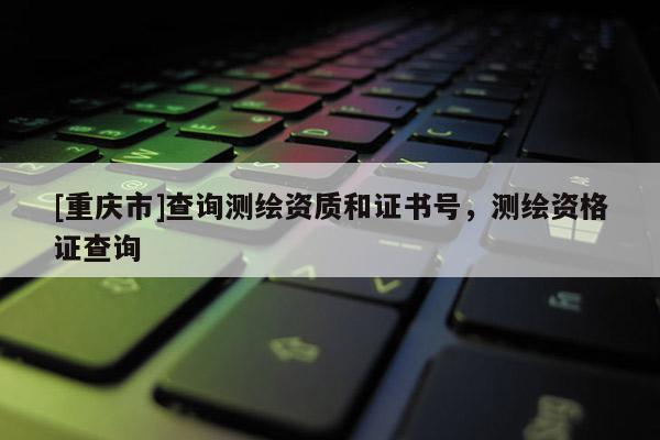 [重慶市]查詢測繪資質和證書號，測繪資格證查詢