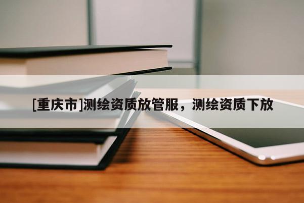 [重慶市]測繪資質(zhì)放管服，測繪資質(zhì)下放
