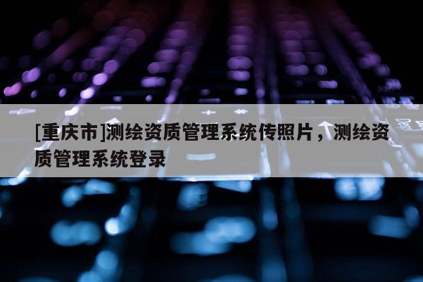 [重慶市]測繪資質(zhì)管理系統(tǒng)傳照片，測繪資質(zhì)管理系統(tǒng)登錄