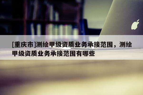 [重慶市]測繪甲級資質業務承接范圍，測繪甲級資質業務承接范圍有哪些