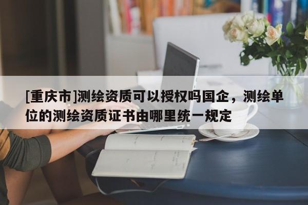 [重慶市]測繪資質可以授權嗎國企，測繪單位的測繪資質證書由哪里統(tǒng)一規(guī)定