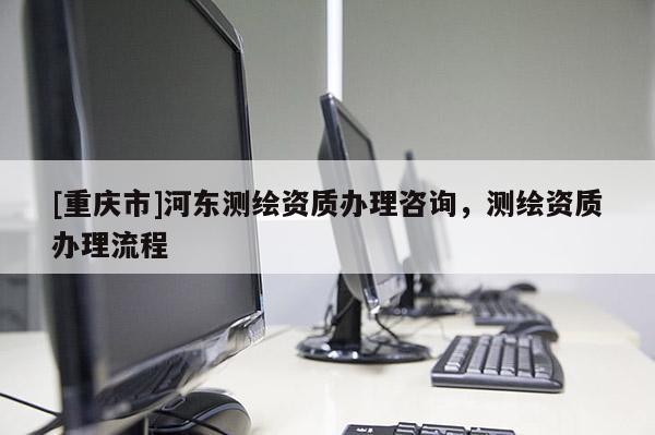 [重慶市]河東測繪資質辦理咨詢，測繪資質辦理流程