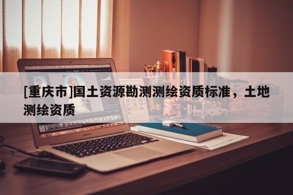 [重慶市]國土資源勘測測繪資質標準，土地測繪資質