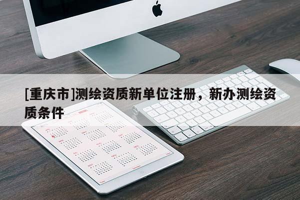 [重慶市]測繪資質新單位注冊，新辦測繪資質條件