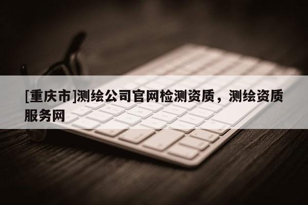 [重慶市]測繪公司官網檢測資質，測繪資質服務網