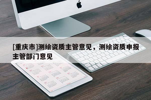 [重慶市]測繪資質主管意見，測繪資質申報主管部門意見