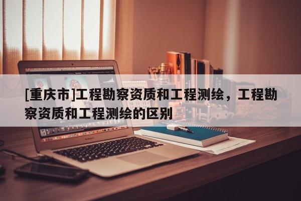 [重慶市]工程勘察資質和工程測繪，工程勘察資質和工程測繪的區別
