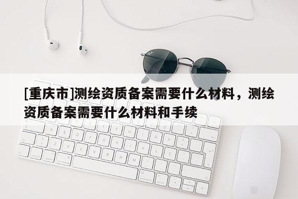 [重慶市]測繪資質備案需要什么材料，測繪資質備案需要什么材料和手續