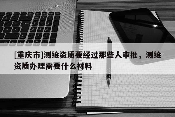 [重慶市]測繪資質要經過那些人審批，測繪資質辦理需要什么材料