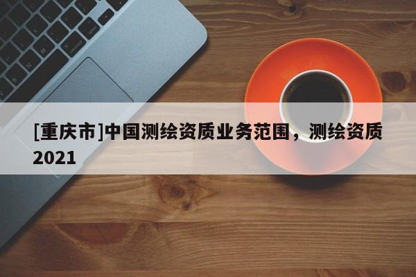 [重慶市]中國測繪資質業務范圍，測繪資質2021