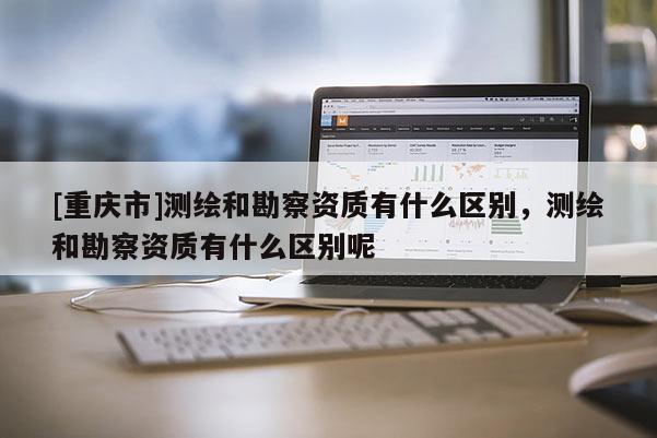 [重慶市]測繪和勘察資質有什么區別，測繪和勘察資質有什么區別呢
