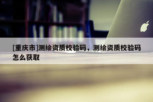 [重慶市]測繪資質校驗碼，測繪資質校驗碼怎么獲取