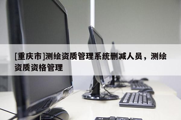 [重慶市]測(cè)繪資質(zhì)管理系統(tǒng)刪減人員，測(cè)繪資質(zhì)資格管理