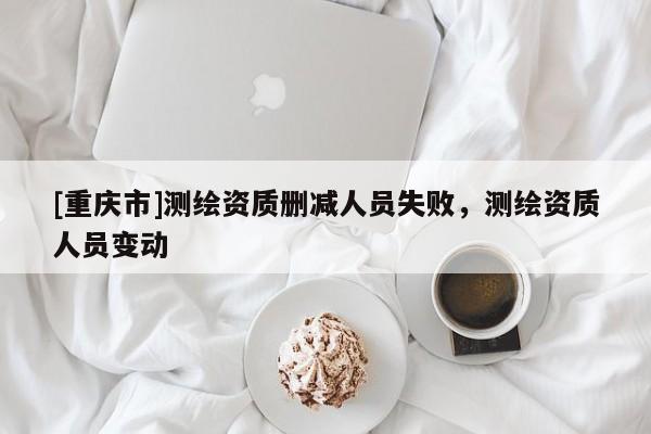 [重慶市]測繪資質刪減人員失敗，測繪資質人員變動