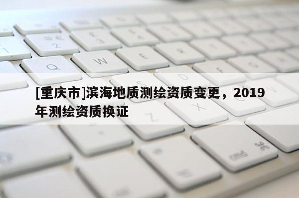 [重慶市]濱海地質測繪資質變更，2019年測繪資質換證