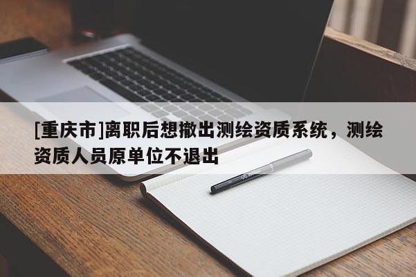 [重慶市]離職后想撤出測繪資質系統，測繪資質人員原單位不退出