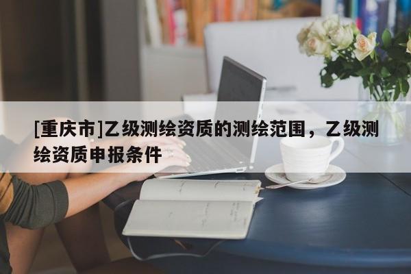 [重慶市]乙級測繪資質的測繪范圍，乙級測繪資質申報條件