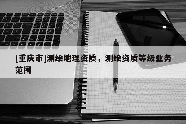 [重慶市]測繪地理資質(zhì)，測繪資質(zhì)等級業(yè)務范圍