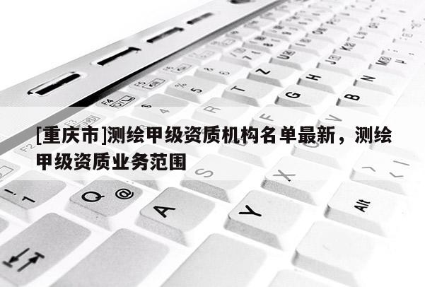 [重慶市]測繪甲級資質機構名單最新，測繪甲級資質業務范圍