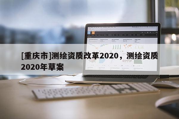 [重慶市]測(cè)繪資質(zhì)改革2020，測(cè)繪資質(zhì)2020年草案