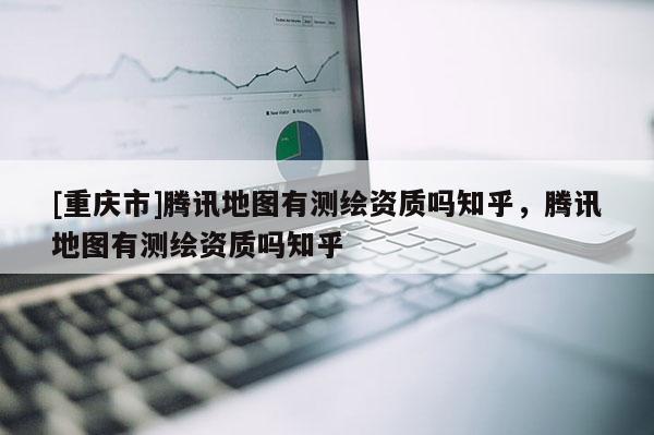 [重慶市]騰訊地圖有測繪資質(zhì)嗎知乎，騰訊地圖有測繪資質(zhì)嗎知乎