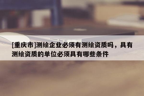 [重慶市]測(cè)繪企業(yè)必須有測(cè)繪資質(zhì)嗎，具有測(cè)繪資質(zhì)的單位必須具有哪些條件