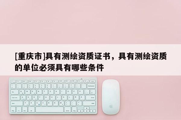 [重慶市]具有測(cè)繪資質(zhì)證書(shū)，具有測(cè)繪資質(zhì)的單位必須具有哪些條件