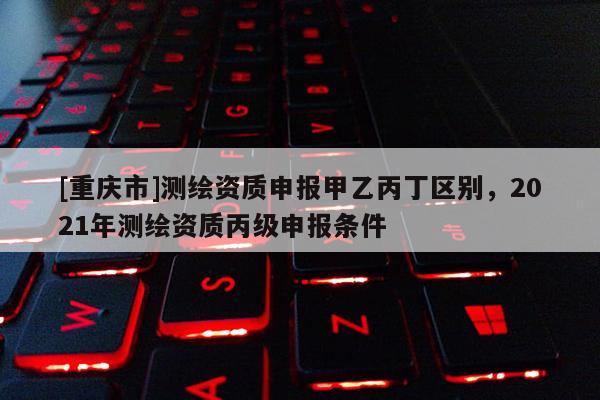 [重慶市]測繪資質申報甲乙丙丁區別，2021年測繪資質丙級申報條件