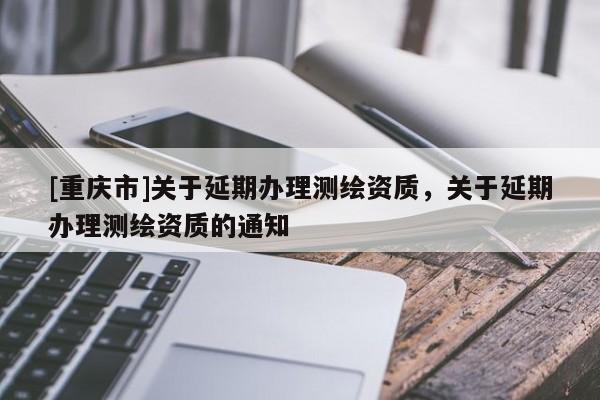 [重慶市]關于延期辦理測繪資質，關于延期辦理測繪資質的通知