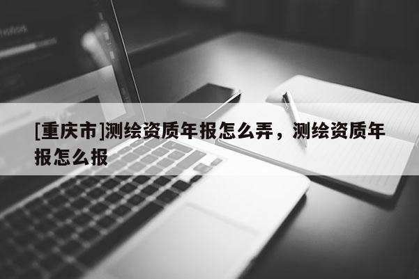 [重慶市]測繪資質(zhì)年報怎么弄，測繪資質(zhì)年報怎么報