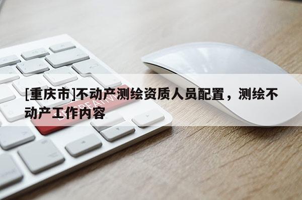 [重慶市]不動產測繪資質人員配置，測繪不動產工作內容