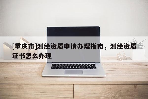[重慶市]測(cè)繪資質(zhì)申請(qǐng)辦理指南，測(cè)繪資質(zhì)證書(shū)怎么辦理