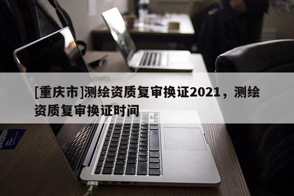 [重慶市]測繪資質復審換證2021，測繪資質復審換證時間
