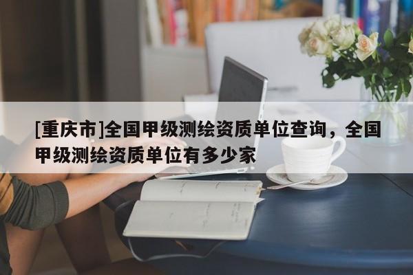 [重慶市]全國甲級(jí)測繪資質(zhì)單位查詢，全國甲級(jí)測繪資質(zhì)單位有多少家