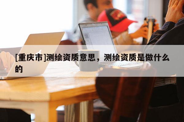 [重慶市]測繪資質意思，測繪資質是做什么的