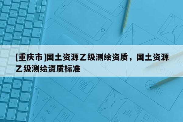 [重慶市]國土資源乙級測繪資質(zhì)，國土資源乙級測繪資質(zhì)標(biāo)準(zhǔn)