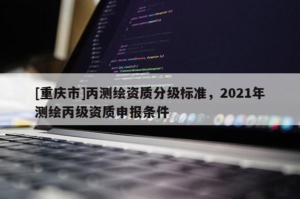 [重慶市]丙測繪資質(zhì)分級標(biāo)準(zhǔn)，2021年測繪丙級資質(zhì)申報(bào)條件