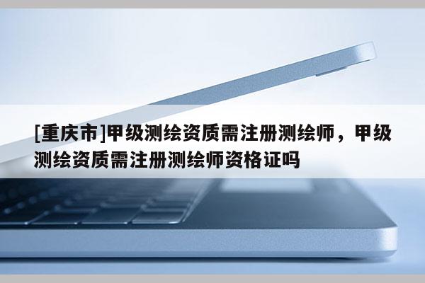 [重慶市]甲級測繪資質需注冊測繪師，甲級測繪資質需注冊測繪師資格證嗎